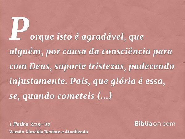 Porque isto é agradável, que alguém, por causa da consciência para com Deus, suporte tristezas, padecendo injustamente.Pois, que glória é essa, se, quando comet