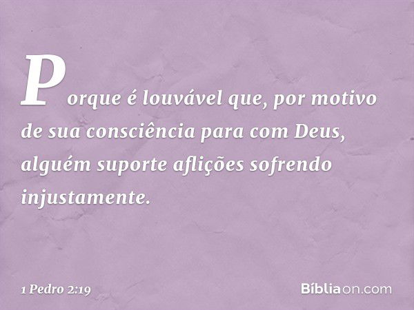 Porque é louvável que, por motivo de sua consciência para com Deus, alguém suporte aflições sofrendo injustamente. -- 1 Pedro 2:19