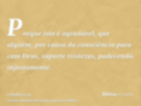 Porque isto é agradável, que alguém, por causa da consciência para com Deus, suporte tristezas, padecendo injustamente.