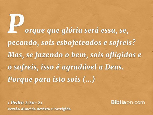 Porque que glória será essa, se, pecando, sois esbofeteados e sofreis? Mas, se fazendo o bem, sois afligidos e o sofreis, isso é agradável a Deus.Porque para is