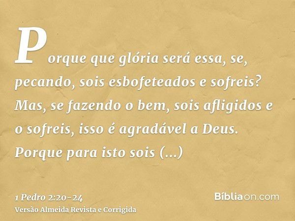 Porque que glória será essa, se, pecando, sois esbofeteados e sofreis? Mas, se fazendo o bem, sois afligidos e o sofreis, isso é agradável a Deus.Porque para is