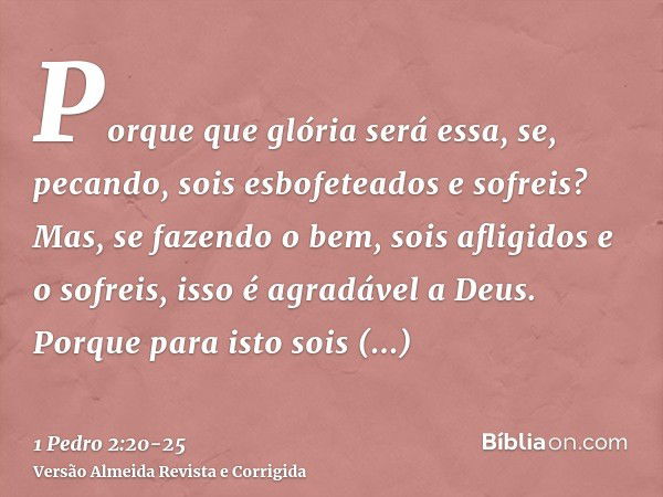 Porque que glória será essa, se, pecando, sois esbofeteados e sofreis? Mas, se fazendo o bem, sois afligidos e o sofreis, isso é agradável a Deus.Porque para is