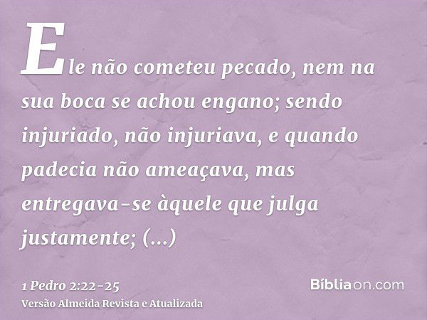 Ele não cometeu pecado, nem na sua boca se achou engano;sendo injuriado, não injuriava, e quando padecia não ameaçava, mas entregava-se àquele que julga justame