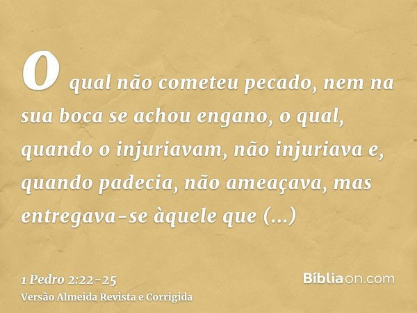 o qual não cometeu pecado, nem na sua boca se achou engano,o qual, quando o injuriavam, não injuriava e, quando padecia, não ameaçava, mas entregava-se àquele q