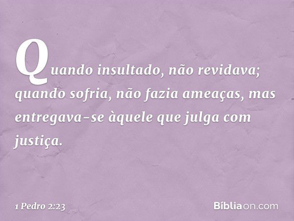 Quando insultado, não revidava; quando sofria, não fazia ameaças, mas entregava-se àquele que julga com justiça. -- 1 Pedro 2:23