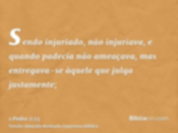 sendo injuriado, não injuriava, e quando padecia não ameaçava, mas entregava-se àquele que julga justamente;