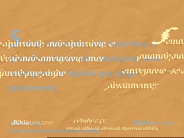 sendo injuriado, não injuriava, e quando padecia não ameaçava, mas entregava-se àquele que julga justamente;