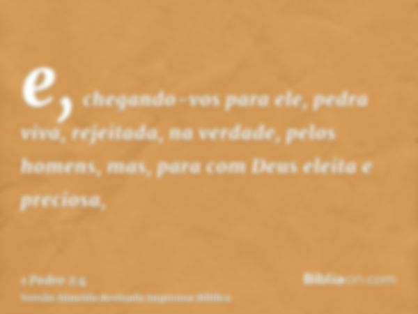 e, chegando-vos para ele, pedra viva, rejeitada, na verdade, pelos homens, mas, para com Deus eleita e preciosa,