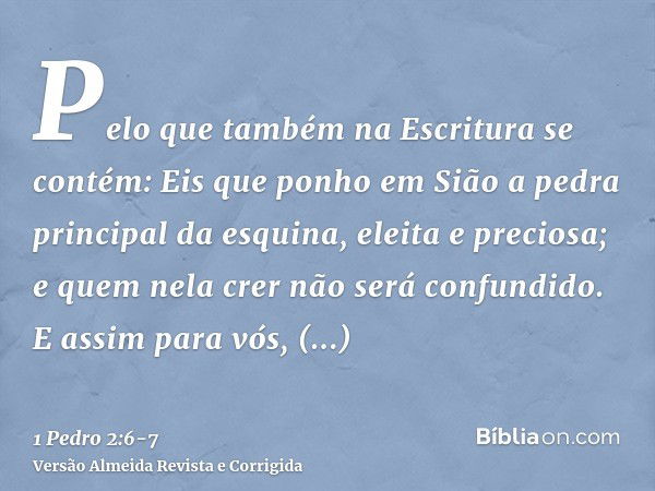 Pelo que também na Escritura se contém: Eis que ponho em Sião a pedra principal da esquina, eleita e preciosa; e quem nela crer não será confundido.E assim para