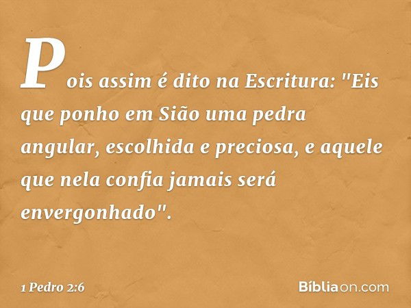 Pois assim é dito na Escritura:
"Eis que ponho em Sião
uma pedra angular,
escolhida e preciosa,
e aquele que nela confia
jamais será envergonhado". -- 1 Pedro 2