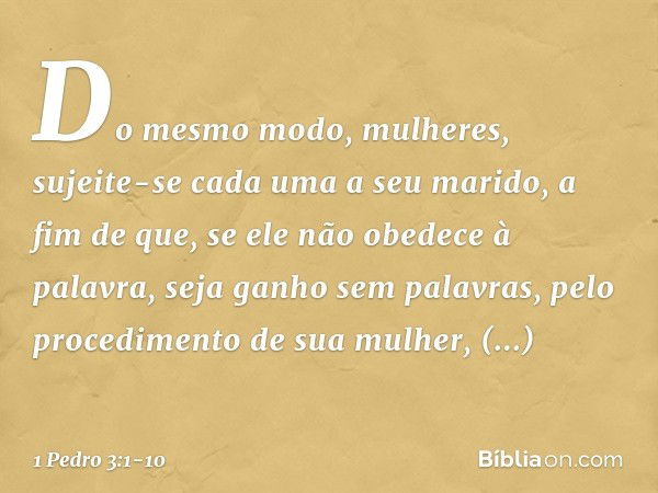 Do mesmo modo, mulheres, sujeite-se cada uma a seu marido, a fim de que, se ele não obedece à palavra, seja ganho sem palavras, pelo procedimento de sua mulher,