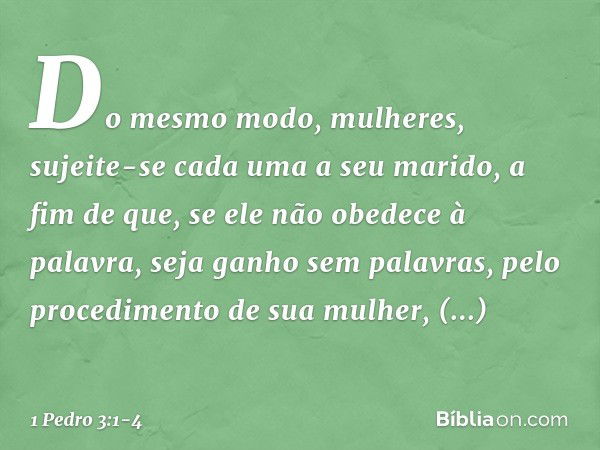 Do mesmo modo, mulheres, sujeite-se cada uma a seu marido, a fim de que, se ele não obedece à palavra, seja ganho sem palavras, pelo procedimento de sua mulher,