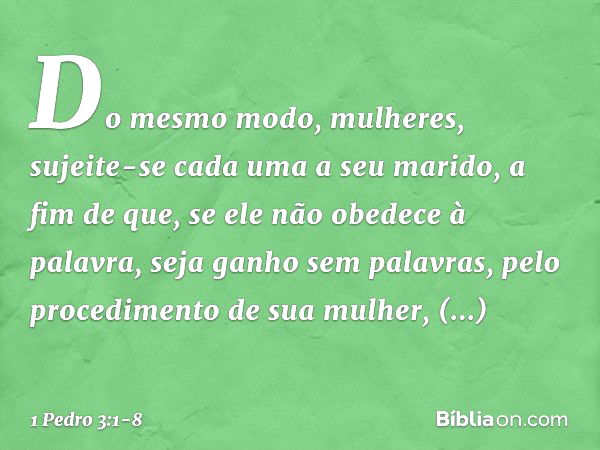 Do mesmo modo, mulheres, sujeite-se cada uma a seu marido, a fim de que, se ele não obedece à palavra, seja ganho sem palavras, pelo procedimento de sua mulher,