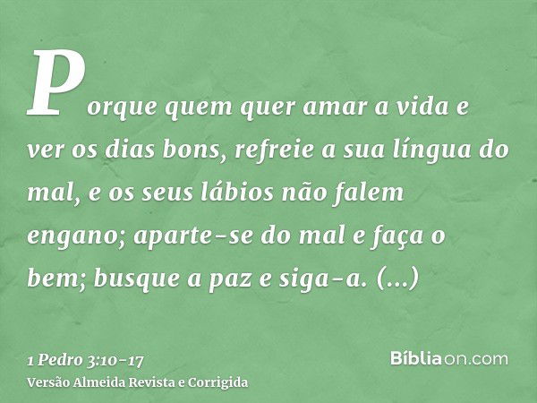 Porque quem quer amar a vida e ver os dias bons, refreie a sua língua do mal, e os seus lábios não falem engano;aparte-se do mal e faça o bem; busque a paz e si