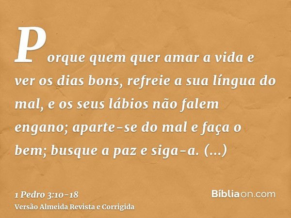 Porque quem quer amar a vida e ver os dias bons, refreie a sua língua do mal, e os seus lábios não falem engano;aparte-se do mal e faça o bem; busque a paz e si