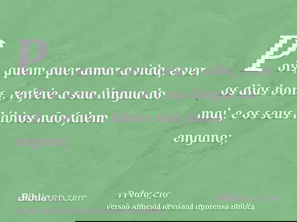 Pois, quem quer amar a vida, e ver os dias bons, refreie a sua língua do mal, e os seus lábios não falem engano;