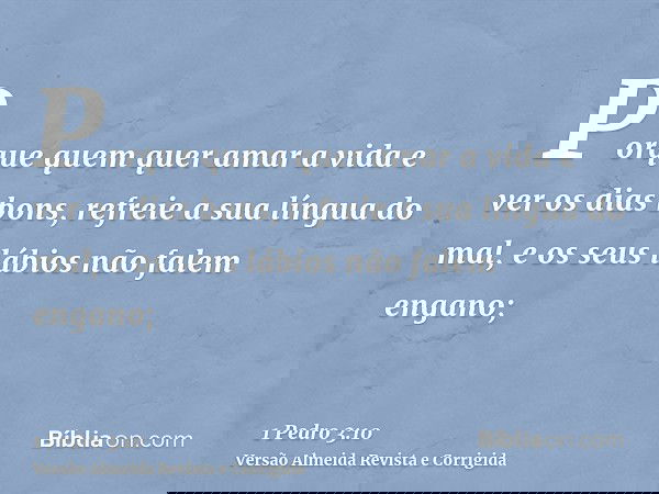 Porque quem quer amar a vida e ver os dias bons, refreie a sua língua do mal, e os seus lábios não falem engano;