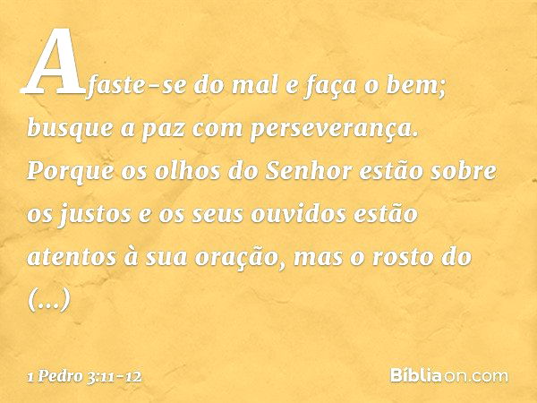 Afaste-se do mal e faça o bem;
busque a paz com perseverança. Porque os olhos do Senhor
estão sobre os justos
e os seus ouvidos
estão atentos à sua oração,
mas 