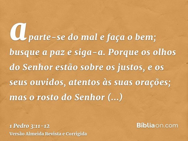 aparte-se do mal e faça o bem; busque a paz e siga-a.Porque os olhos do Senhor estão sobre os justos, e os seus ouvidos, atentos às suas orações; mas o rosto do