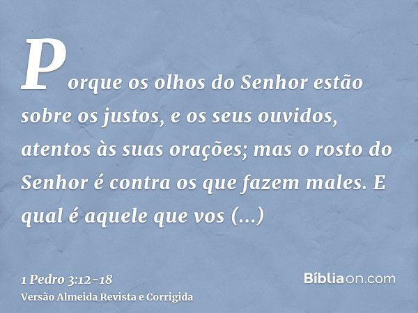 Porque os olhos do Senhor estão sobre os justos, e os seus ouvidos, atentos às suas orações; mas o rosto do Senhor é contra os que fazem males.E qual é aquele q