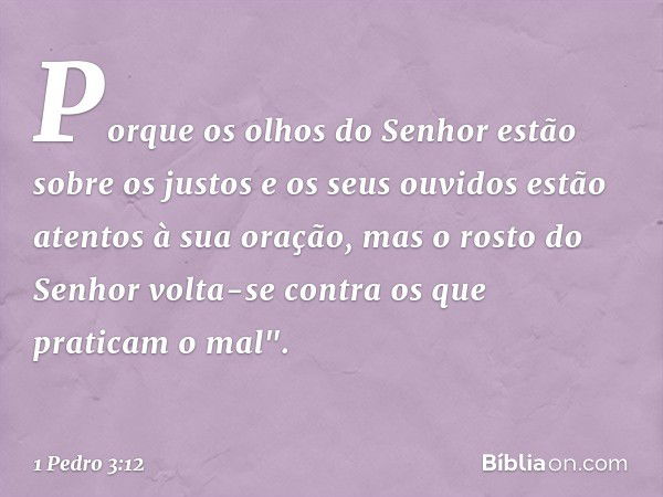 Porque os olhos do Senhor
estão sobre os justos
e os seus ouvidos
estão atentos à sua oração,
mas o rosto do Senhor
volta-se contra
os que praticam o mal". -- 1