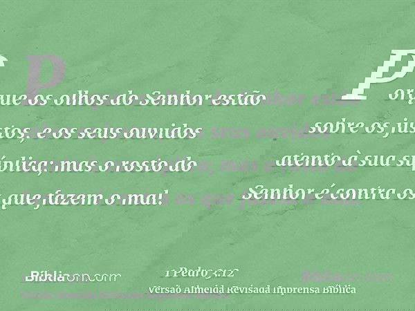 Porque os olhos do Senhor estão sobre os justos, e os seus ouvidos atento à sua súplica; mas o rosto do Senhor é contra os que fazem o mal.
