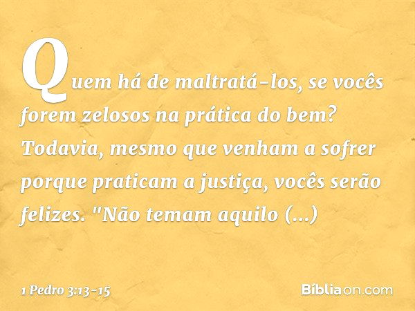 Quem há de maltratá-los, se vocês forem zelosos na prática do bem? Todavia, mesmo que venham a sofrer porque praticam a justiça, vocês serão felizes. "Não temam