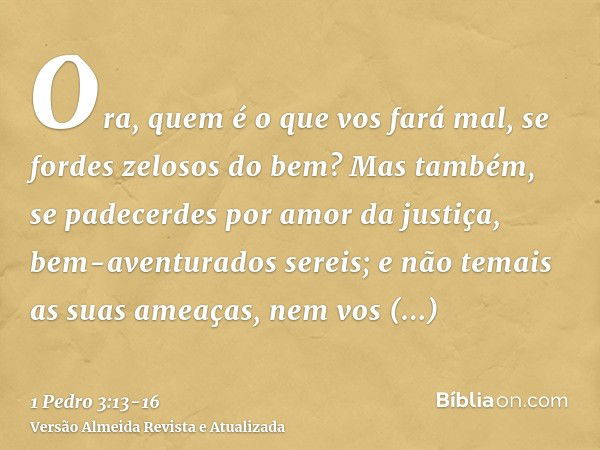 Ora, quem é o que vos fará mal, se fordes zelosos do bem?Mas também, se padecerdes por amor da justiça, bem-aventurados sereis; e não temais as suas ameaças, ne