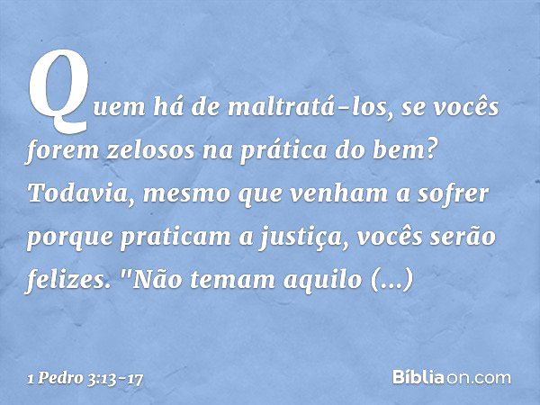 Quem há de maltratá-los, se vocês forem zelosos na prática do bem? Todavia, mesmo que venham a sofrer porque praticam a justiça, vocês serão felizes. "Não temam