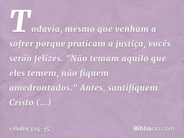 Todavia, mesmo que venham a sofrer porque praticam a justiça, vocês serão felizes. "Não temam aquilo que eles temem, não fiquem amedrontados." Antes, santifique