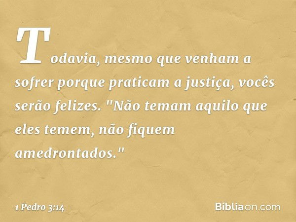 Todavia, mesmo que venham a sofrer porque praticam a justiça, vocês serão felizes. "Não temam aquilo que eles temem, não fiquem amedrontados." -- 1 Pedro 3:14