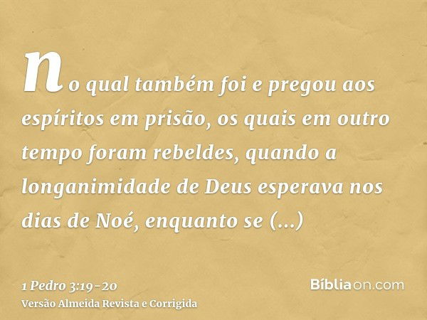 no qual também foi e pregou aos espíritos em prisão,os quais em outro tempo foram rebeldes, quando a longanimidade de Deus esperava nos dias de Noé, enquanto se