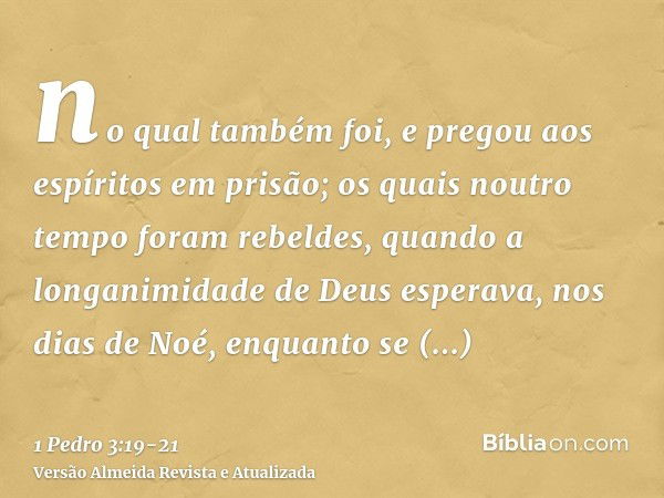 no qual também foi, e pregou aos espíritos em prisão;os quais noutro tempo foram rebeldes, quando a longanimidade de Deus esperava, nos dias de Noé, enquanto se