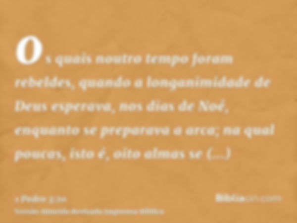 os quais noutro tempo foram rebeldes, quando a longanimidade de Deus esperava, nos dias de Noé, enquanto se preparava a arca; na qual poucas, isto é, oito almas