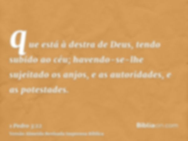 que está à destra de Deus, tendo subido ao céu; havendo-se-lhe sujeitado os anjos, e as autoridades, e as potestades.