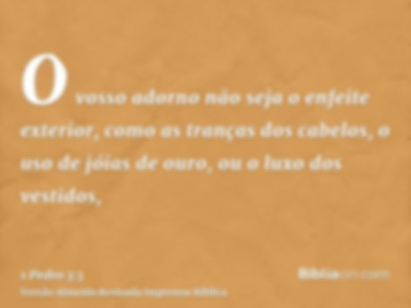 O vosso adorno não seja o enfeite exterior, como as tranças dos cabelos, o uso de jóias de ouro, ou o luxo dos vestidos,