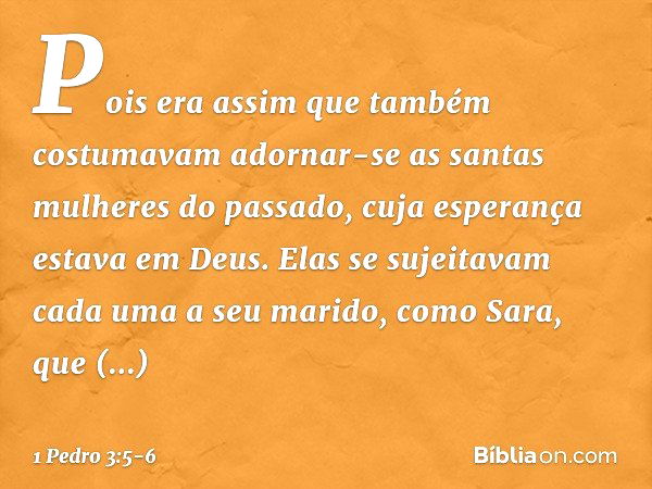 Pois era assim que também costumavam adornar-se as santas mulheres do passado, cuja esperança estava em Deus. Elas se sujeitavam cada uma a seu marido, como Sar