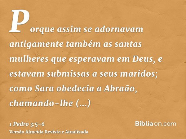 Porque assim se adornavam antigamente também as santas mulheres que esperavam em Deus, e estavam submissas a seus maridos;como Sara obedecia a Abraão, chamando-