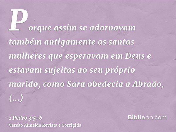 Porque assim se adornavam também antigamente as santas mulheres que esperavam em Deus e estavam sujeitas ao seu próprio marido,como Sara obedecia a Abraão, cham