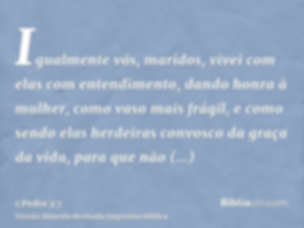 Igualmente vós, maridos, vivei com elas com entendimento, dando honra à mulher, como vaso mais frágil, e como sendo elas herdeiras convosco da graça da vida, pa