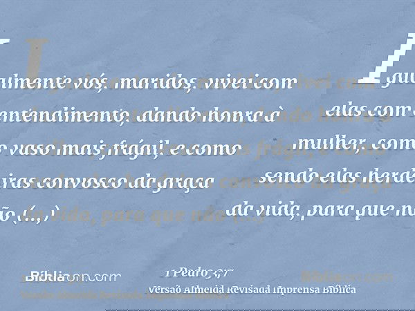 Igualmente vós, maridos, vivei com elas com entendimento, dando honra à mulher, como vaso mais frágil, e como sendo elas herdeiras convosco da graça da vida, pa