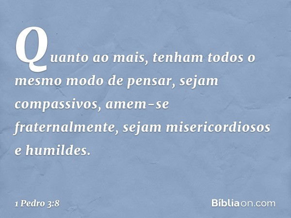 Quanto ao mais, tenham todos o mesmo modo de pensar, sejam compassivos, amem-se fraternalmente, sejam misericordiosos e humildes. -- 1 Pedro 3:8