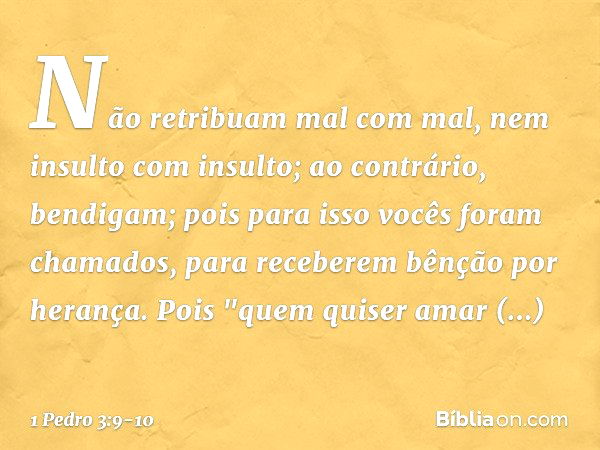 Não retribuam mal com mal, nem insulto com insulto; ao contrário, bendigam; pois para isso vocês foram chamados, para receberem bênção por herança. Pois
"quem q