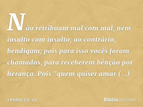 Não retribuam mal com mal, nem insulto com insulto; ao contrário, bendigam; pois para isso vocês foram chamados, para receberem bênção por herança. Pois
"quem q