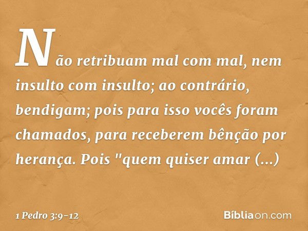 Não retribuam mal com mal, nem insulto com insulto; ao contrário, bendigam; pois para isso vocês foram chamados, para receberem bênção por herança. Pois
"quem q