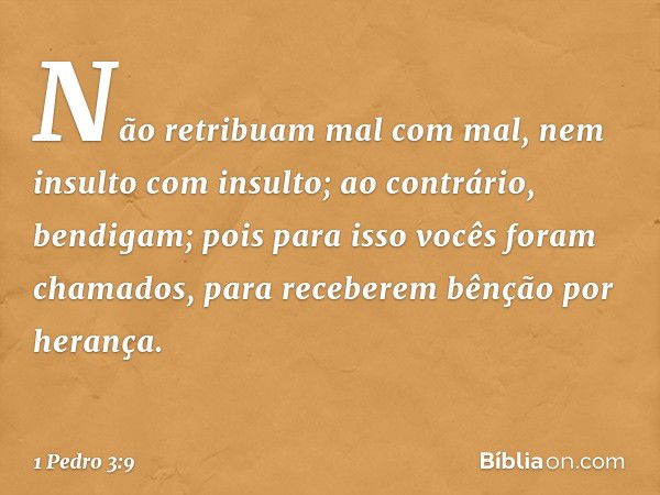 Não retribuam mal com mal, nem insulto com insulto; ao contrário, bendigam; pois para isso vocês foram chamados, para receberem bênção por herança. -- 1 Pedro 3