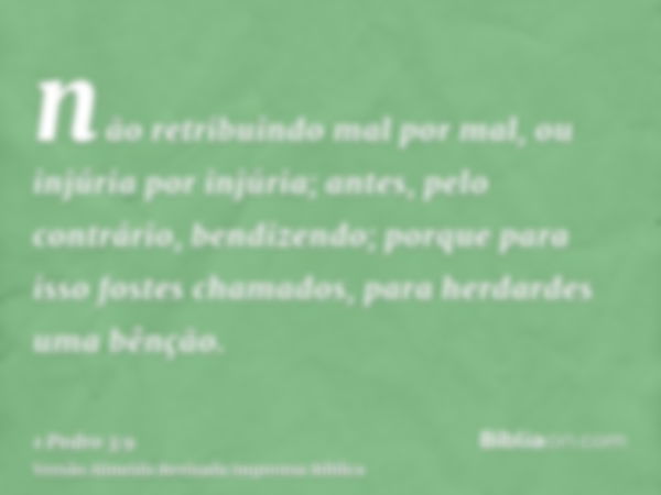 não retribuindo mal por mal, ou injúria por injúria; antes, pelo contrário, bendizendo; porque para isso fostes chamados, para herdardes uma bênção.