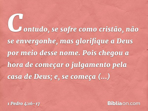 Contudo, se sofre como cristão, não se envergonhe, mas glorifique a Deus por meio desse nome. Pois chegou a hora de começar o julgamento pela casa de Deus; e, s