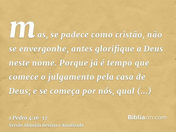 mas, se padece como cristão, não se envergonhe, antes glorifique a Deus neste nome.Porque já é tempo que comece o julgamento pela casa de Deus; e se começa por 