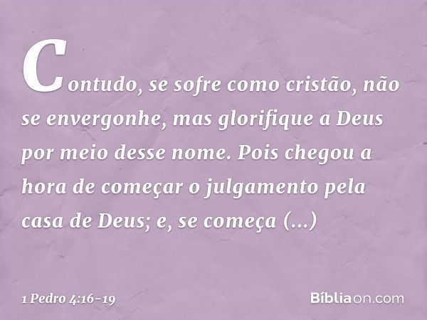 Contudo, se sofre como cristão, não se envergonhe, mas glorifique a Deus por meio desse nome. Pois chegou a hora de começar o julgamento pela casa de Deus; e, s